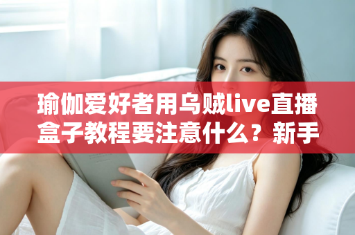 瑜伽爱好者用乌贼live直播盒子教程要注意什么？新手必读的直播设备使用全攻略与避坑指南
