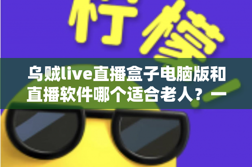 乌贼live直播盒子电脑版和直播软件哪个适合老人？一文看懂两者差异，帮长辈选对直播工具的完整指南