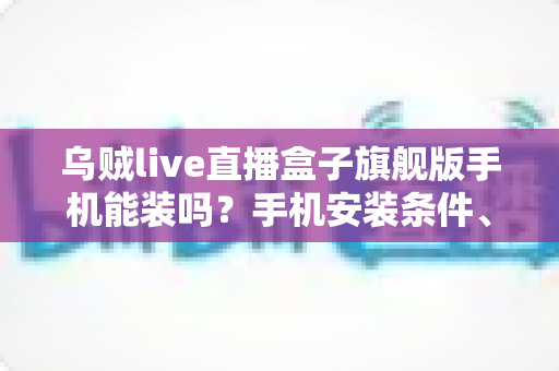 乌贼live直播盒子旗舰版手机能装吗？手机安装条件、步骤与注意事项全解析