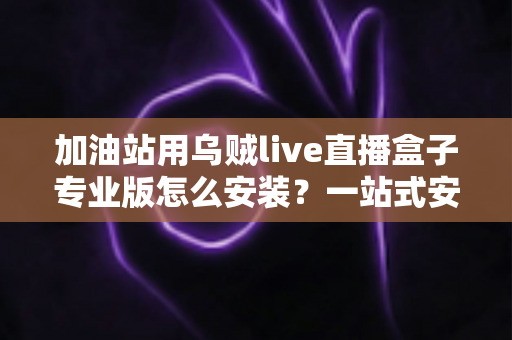 加油站用乌贼live直播盒子专业版怎么安装?一站式安装教程与实操避坑指南助您快速上手 加油站用乌贼live直播盒子专业版怎么安装?一站式安装教程与实操避坑指南助您快速上手