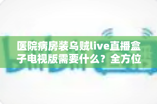 医院病房装乌贼live直播盒子电视版需要什么？全方位安装配置指南与实用清单