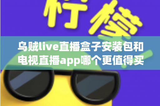 乌贼live直播盒子安装包和电视直播app哪个更值得买？2025年家庭观影选购深度测评与避坑指南