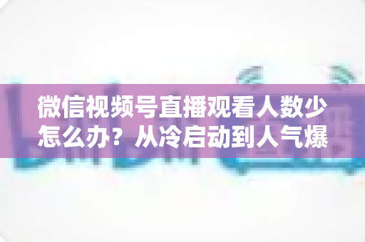 微信视频号直播观看人数少怎么办？从冷启动到人气爆棚的实战指南