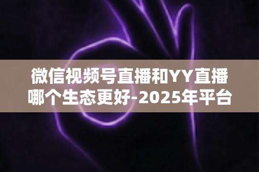 微信视频号直播和YY直播哪个生态更好-2025年平台生态深度对比与选择指南