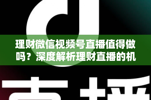 理财微信视频号直播值得做吗？深度解析理财直播的机遇、挑战与实操全攻略
