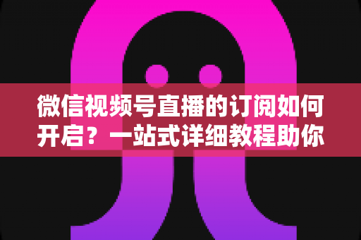 微信视频号直播的订阅如何开启？一站式详细教程助你轻松玩转直播订阅功能