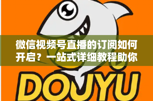 微信视频号直播的订阅如何开启？一站式详细教程助你轻松玩转直播订阅功能