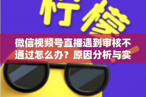微信视频号直播遇到审核不通过怎么办?原因分析与实用解决攻略全指南 微信视频号直播遇到审核不通过怎么办?原因分析与实用解决攻略全指南