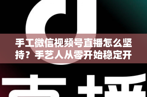 手工微信视频号直播怎么坚持？手艺人从零开始稳定开播的实用指南
