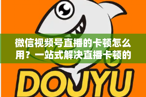 微信视频号直播的卡顿怎么用？一站式解决直播卡顿的实战优化指南