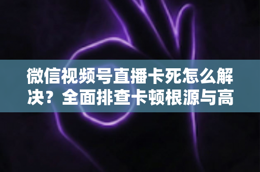 微信视频号直播卡死怎么解决？全面排查卡顿根源与高效修复指南