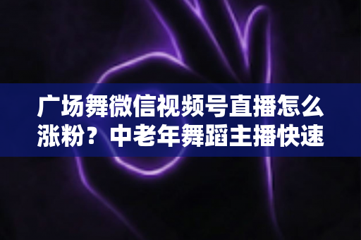 广场舞微信视频号直播怎么涨粉?中老年舞蹈主播快速吸粉实战指南 广场舞微信视频号直播怎么涨粉?中老年舞蹈主播快速吸粉实战指南