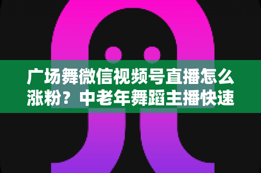 广场舞微信视频号直播怎么涨粉?中老年舞蹈主播快速吸粉实战指南 广场舞微信视频号直播怎么涨粉?中老年舞蹈主播快速吸粉实战指南