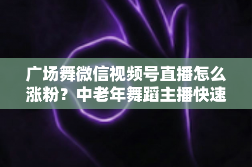 广场舞微信视频号直播怎么涨粉？中老年舞蹈主播快速吸粉实战指南