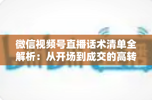 微信视频号直播话术清单全解析：从开场到成交的高转化实战指南