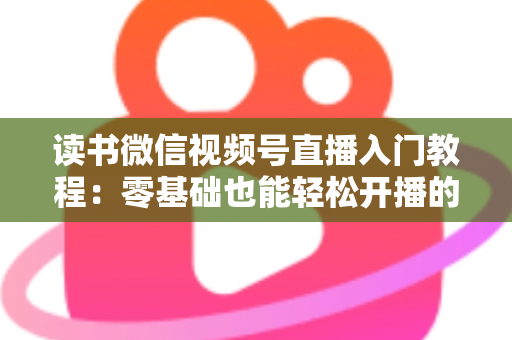 读书微信视频号直播入门教程：零基础也能轻松开播的完整指南
