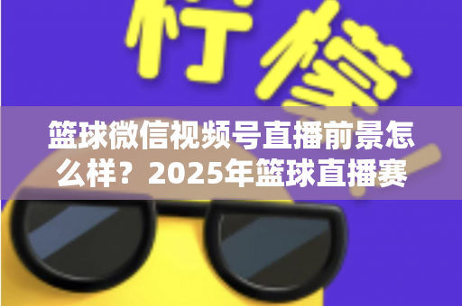 篮球微信视频号直播前景怎么样？2025年篮球直播赛道机遇、变现路径与实战策略深度解析