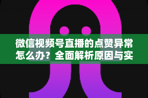 微信视频号直播的点赞异常怎么办？全面解析原因与实用解决方案指南