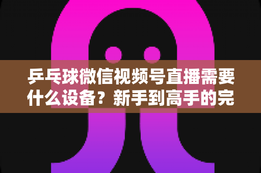 乒乓球微信视频号直播需要什么设备?新手到高手的完整设备清单与搭建攻略 乒乓球微信视频号直播需要什么设备?新手到高手的完整设备清单与搭建攻略