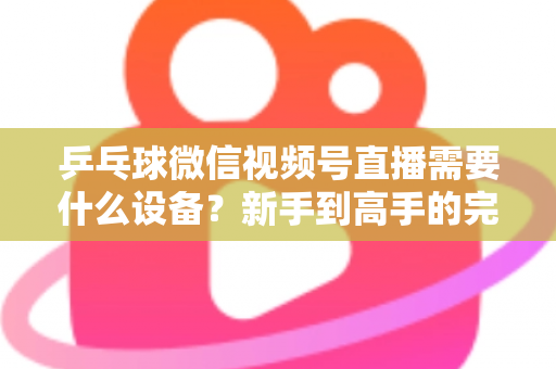 乒乓球微信视频号直播需要什么设备?新手到高手的完整设备清单与搭建攻略 乒乓球微信视频号直播需要什么设备?新手到高手的完整设备清单与搭建攻略