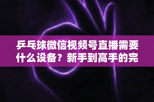 乒乓球微信视频号直播需要什么设备?新手到高手的完整设备清单与搭建攻略 乒乓球微信视频号直播需要什么设备?新手到高手的完整设备清单与搭建攻略