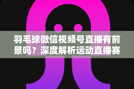 羽毛球微信视频号直播有前景吗？深度解析运动直播赛道的机会与变现路径