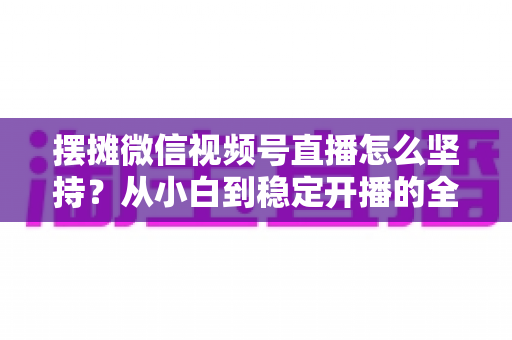 摆摊微信视频号直播怎么坚持?从小白到稳定开播的全流程实战指南 摆摊微信视频号直播怎么坚持?从小白到稳定开播的全流程实战指南