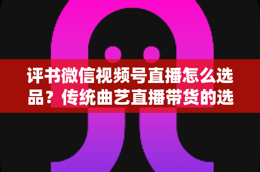 评书微信视频号直播怎么选品？传统曲艺直播带货的选品策略与实战指南