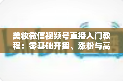 美妆微信视频号直播入门教程：零基础开播、涨粉与高转化的全流程实战指南