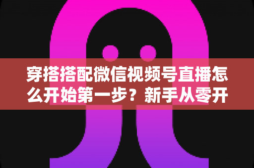 穿搭搭配微信视频号直播怎么开始第一步？新手从零开播的完整实战指南