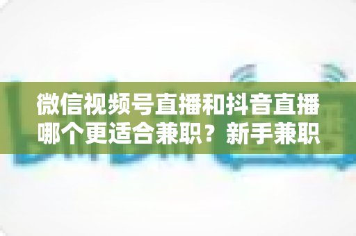 微信视频号直播和抖音直播哪个更适合兼职？新手兼职主播平台选择深度测评与实战指南