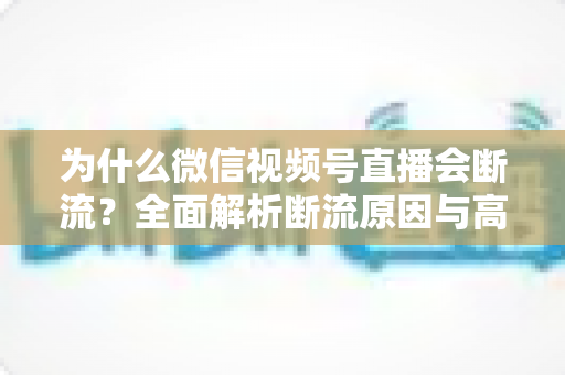为什么微信视频号直播会断流？全面解析断流原因与高效解决方案指南