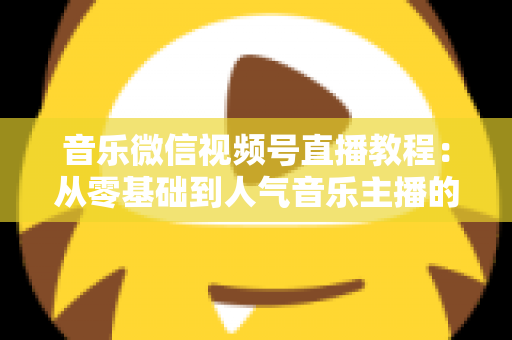 音乐微信视频号直播教程:从零基础到人气音乐主播的完整实战指南 音乐微信视频号直播教程:从零基础到人气音乐主播的完整实战指南