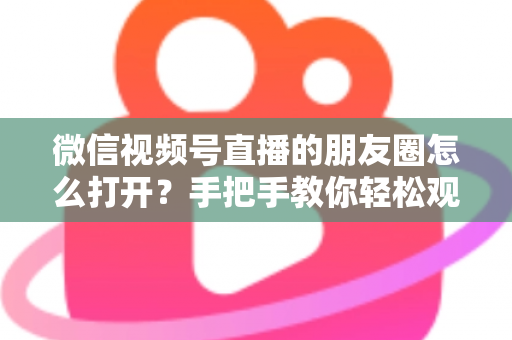 微信视频号直播的朋友圈怎么打开？手把手教你轻松观看直播与解决常见问题