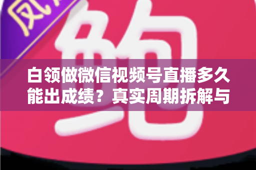 白领做微信视频号直播多久能出成绩？真实周期拆解与提速实操指南