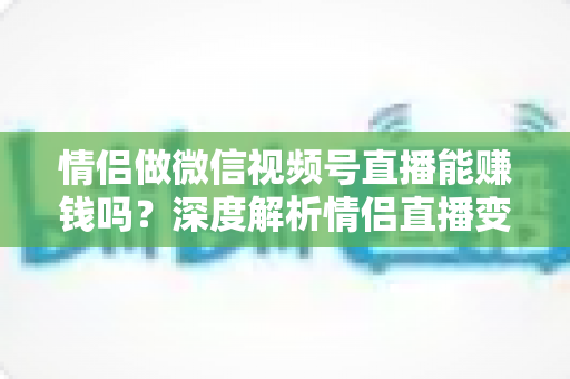情侣做微信视频号直播能赚钱吗?深度解析情侣直播变现路径与实战运营指南 情侣做微信视频号直播能赚钱吗?深度解析情侣直播变现路径与实战运营指南