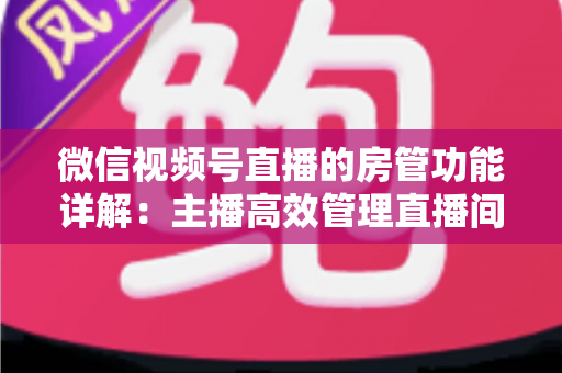 微信视频号直播的房管功能详解：主播高效管理直播间的实战运营指南