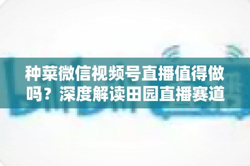 种菜微信视频号直播值得做吗?深度解读田园直播赛道的机会、挑战与变现思路 种菜微信视频号直播值得做吗?深度解读田园直播赛道的机会、挑战与变现思路