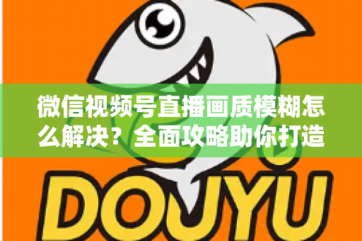 微信视频号直播画质模糊怎么解决？全面攻略助你打造高清直播间