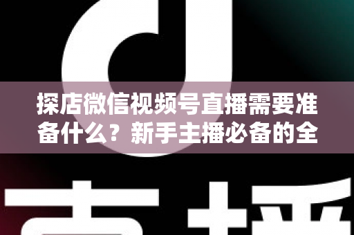 探店微信视频号直播需要准备什么？新手主播必备的全流程准备清单与避坑指南