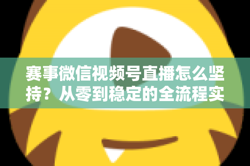 赛事微信视频号直播怎么坚持？从零到稳定的全流程实战指南