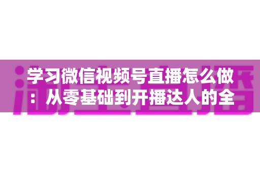 学习微信视频号直播怎么做：从零基础到开播达人的全流程实战指南