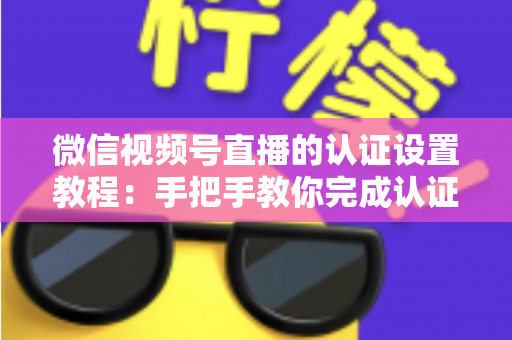 微信视频号直播的认证设置教程：手把手教你完成认证，快速解锁直播全部权益