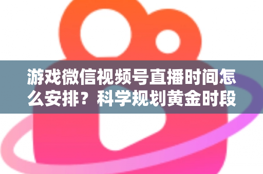 游戏微信视频号直播时间怎么安排？科学规划黄金时段，助你流量翻倍涨粉更快