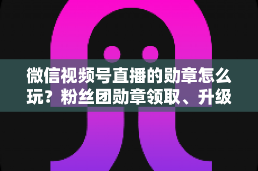 微信视频号直播的勋章怎么玩？粉丝团勋章领取、升级与互动玩法全解析