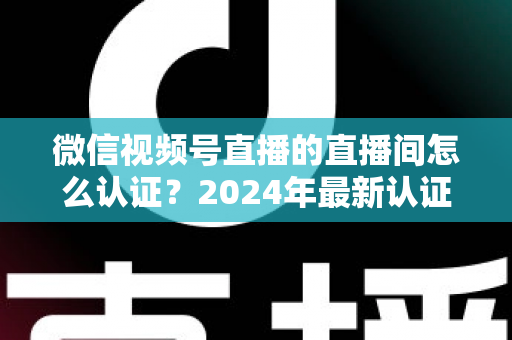 微信视频号直播的直播间怎么认证？2024年最新认证流程与实操指南一站式解析