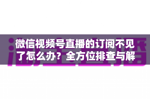 微信视频号直播的订阅不见了怎么办？全方位排查与解决方案指南
