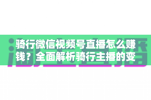 骑行微信视频号直播怎么赚钱？全面解析骑行主播的变现之路