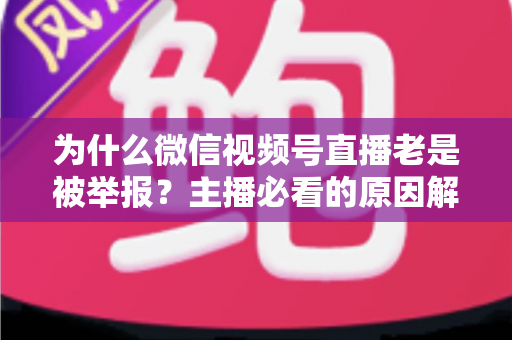 为什么微信视频号直播老是被举报？主播必看的原因解析与避坑指南
