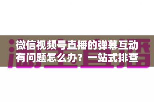 微信视频号直播的弹幕互动有问题怎么办？一站式排查修复与互动提升实用指南